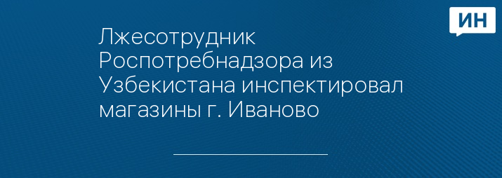 Лжесотрудник Роспотребнадзора из Узбекистана инспектировал магазины г. Иваново