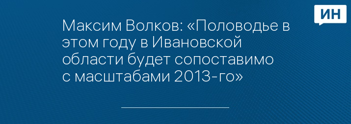 Максим Волков: «Половодье в этом году в Ивановской области будет сопоставимо с масштабами 2013-го» 