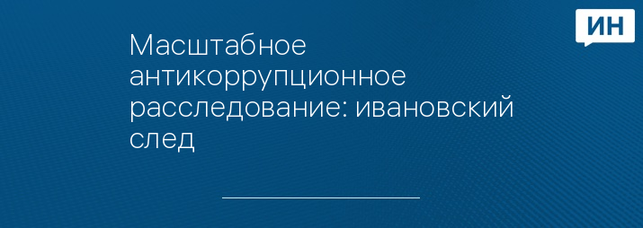 Масштабное антикоррупционное расследование: ивановский след