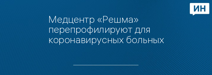 Медцентр «Решма» перепрофилируют для коронавирусных больных