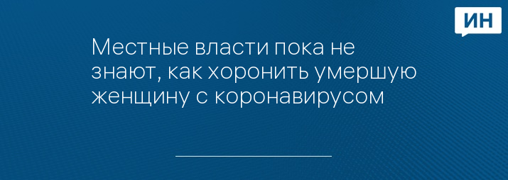 Местные власти пока не знают, как хоронить умершую женщину с коронавирусом