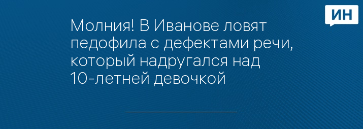 Молния! В Иванове ловят педофила с дефектами речи, который надругался над 10-летней девочкой