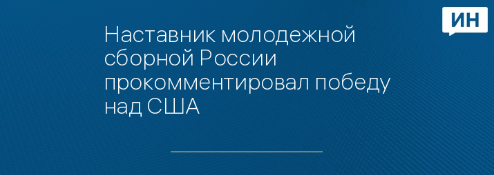 Наставник молодежной сборной России прокомментировал победу над США
