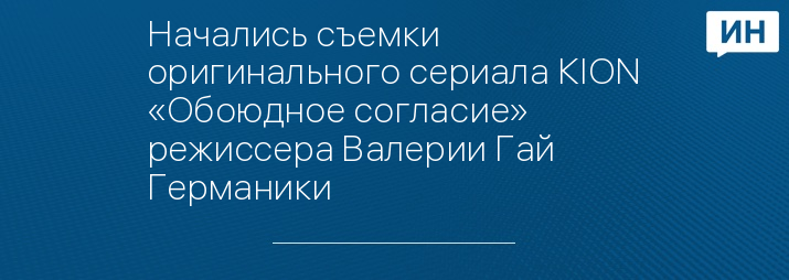 Начались съемки оригинального сериала KION «Обоюдное согласие» режиссера Валерии Гай Германики