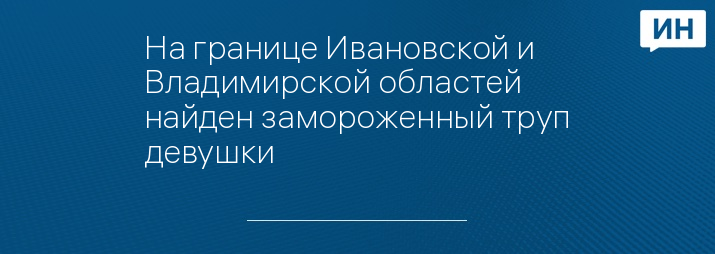 На границе Ивановской и Владимирской областей найден замороженный труп девушки