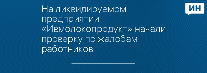 На ликвидируемом предприятии «Ивмолокопродукт» начали проверку по жалобам работников