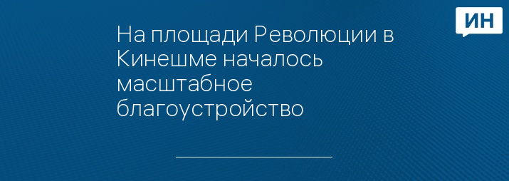 На площади Революции в Кинешме началось масштабное благоустройство      