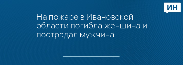 На пожаре в Ивановской области погибла женщина и пострадал мужчина