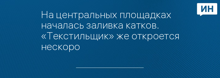 На центральных площадках началась заливка катков.  «Текстильщик» же откроется нескоро