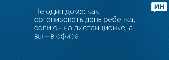 Не один дома: как организовать день ребенка, если он на дистанционке, а вы – в офисе