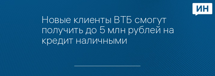 Новые клиенты ВТБ смогут получить до 5 млн рублей на кредит наличными