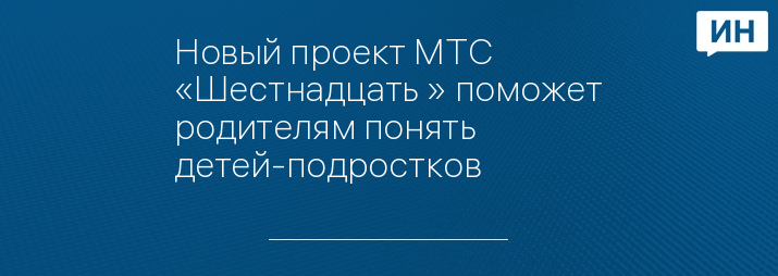 Новый проект МТС «Шестнадцать+» поможет родителям понять детей-подростков