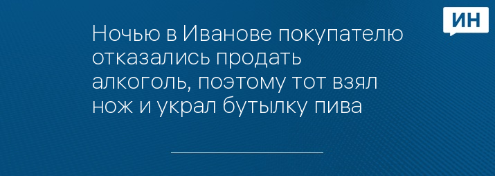 Ночью в Иванове покупателю отказались продать алкоголь, поэтому тот взял нож и украл бутылку пива