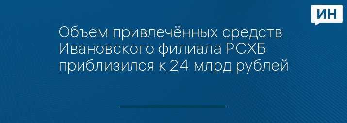 Объем привлечённых средств Ивановского филиала РСХБ приблизился к 24 млрд рублей