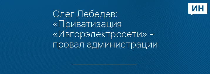 Олег Лебедев: «Приватизация «Ивгорэлектросети» - провал администрации