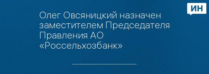 Олег Овсяницкий назначен заместителем Председателя Правления АО «Россельхозбанк»