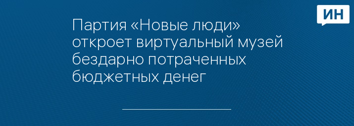 Партия «Новые люди» откроет виртуальный музей бездарно потраченных бюджетных денег