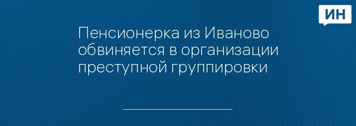 Пенсионерка из Иваново обвиняется в организации преступной группировки