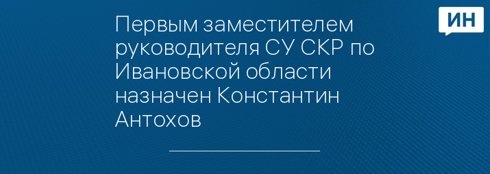 Первым заместителем руководителя СУ СКР по Ивановской области назначен Константин Антохов