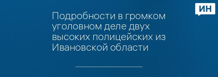 Подробности в громком уголовном деле двух высоких полицейских из Ивановской области