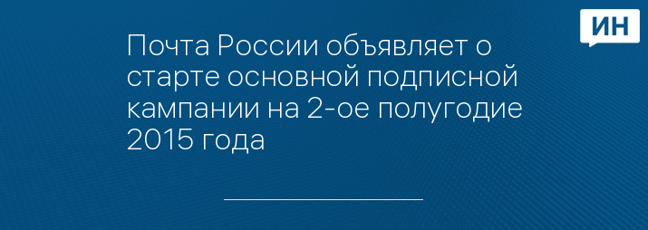 Почта России объявляет о старте основной подписной кампании на 2-ое полугодие 2015 года