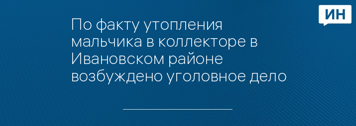 По факту утопления мальчика в коллекторе в Ивановском районе возбуждено уголовное дело