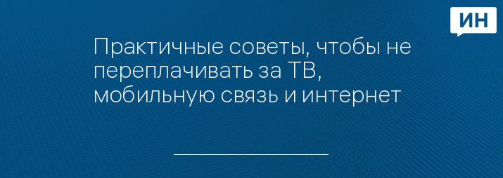 Практичные советы, чтобы не переплачивать за ТВ, мобильную связь и интернет