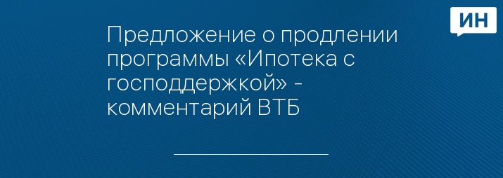 Предложение о продлении программы «Ипотека с господдержкой» - комментарий ВТБ