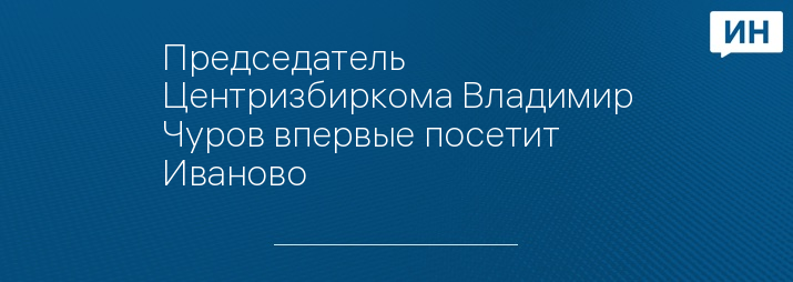 Председатель Центризбиркома Владимир Чуров впервые посетит Иваново