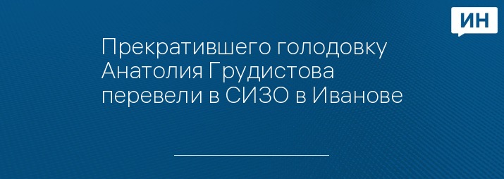 Прекратившего голодовку Анатолия Грудистова перевели в СИЗО в Иванове