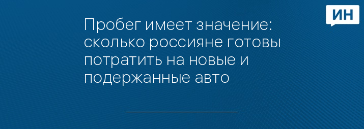 Пробег имеет значение: сколько россияне готовы потратить на новые и подержанные авто