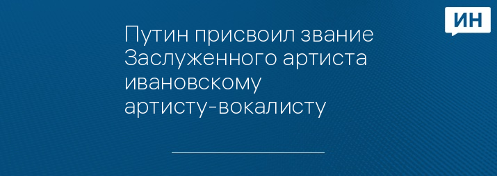 Путин присвоил звание Заслуженного артиста ивановскому артисту-вокалисту