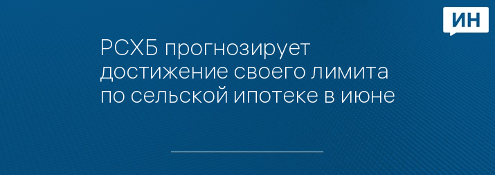 РСХБ прогнозирует достижение своего лимита по сельской ипотеке в июне