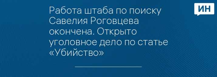 Работа штаба по поиску Савелия Роговцева окончена. Открыто уголовное дело по статье «Убийство»