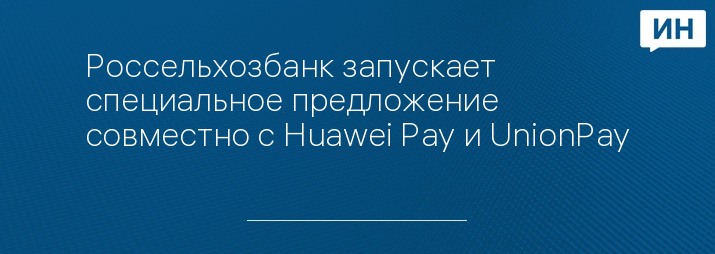 Россельхозбанк запускает специальное предложение совместно с Huawei Pay и UnionPay