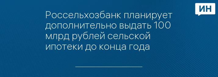 Россельхозбанк планирует дополнительно выдать 100 млрд рублей сельской ипотеки до конца года