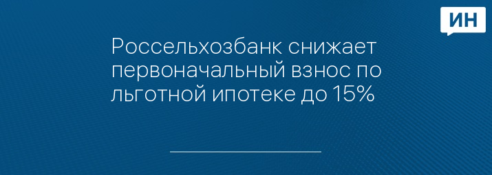 Россельхозбанк снижает первоначальный взнос по льготной ипотеке до 15%