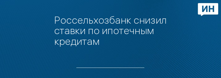 Россельхозбанк снизил ставки по ипотечным кредитам