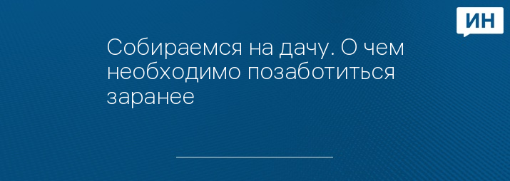 Собираемся на дачу. О чем необходимо позаботиться заранее