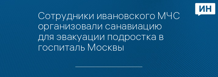 Сотрудники ивановского МЧС организовали санавиацию для эвакуации подростка в госпиталь Москвы