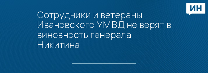 Сотрудники и ветераны Ивановского УМВД не верят в виновность генерала Никитина