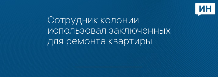 Сотрудник колонии использовал заключенных для ремонта квартиры