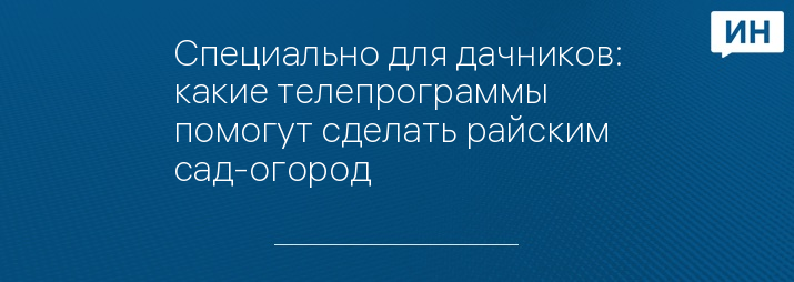 Специально для дачников: какие телепрограммы помогут сделать райским сад-огород
