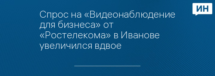 Спрос на «Видеонаблюдение для бизнеса» от «Ростелекома» в Иванове увеличился вдвое