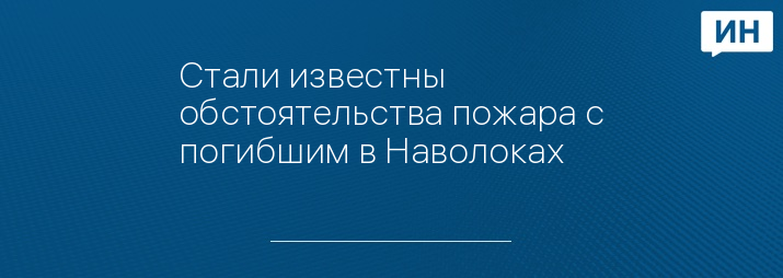 Стали известны обстоятельства пожара с погибшим в Наволоках