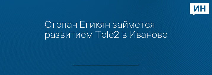 Степан Егикян займется развитием Tele2 в Иванове