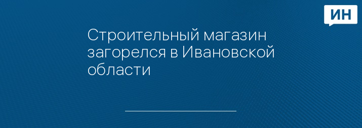 Строительный магазин загорелся в Ивановской области