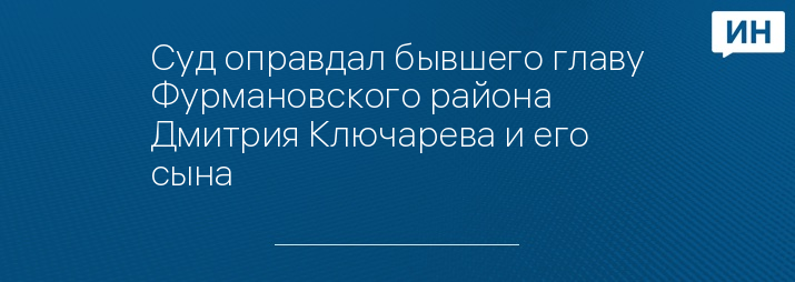 Суд оправдал бывшего главу Фурмановского района Дмитрия Ключарева и его сына