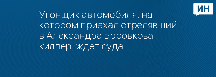 Угонщик автомобиля, на котором приехал стрелявший в Александра Боровкова киллер, ждет суда