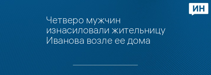 Четверо мужчин изнасиловали жительницу Иванова возле ее дома